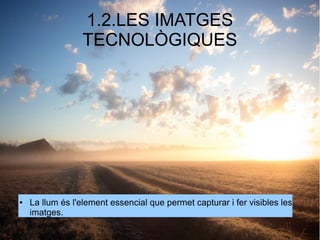 1.2.LES IMATGES 
TECNOLÒGIQUES 
● La llum és l'element essencial que permet capturar i fer visibles les 
imatges. 
 