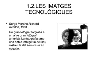 1.2.LES IMATGES 
TECNOLÒGIQUES 
● Serge Moreno,Richard 
Avedon, 1994. 
Un gran fotògraf fotgrafia a 
un altre gran fotògraf 
americà. La fotografia amb 
una doble imatge: la del seu 
rostre i la del seu rostre en 
negatiu. 
 