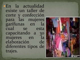 En la actualidad existe un taller de corte y confección para las mujeres garífunas en la cual se esta capacitando a 30 mujeres en la elaboración de diferentes tipos de trajes. 