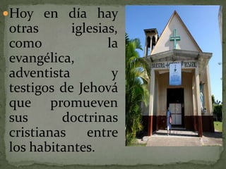 Hoy en día hay otras iglesias, como la evangélica, adventista y testigos de Jehová que promueven sus doctrinas cristianas entre los habitantes.