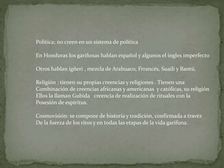 Política; no creen en un sistema de politica 
En Honduras los garifunas hablan español y algunos el ingles imperfecto 
Otros hablan igñeri , mezcla de Arahuaco, Frrancés, Suaili y Bantú. 
Religión : tienen su propias creencias y religiones . Tienen una 
Combinación de creencias africanas y americanas y católicas, su religión 
Ellos la llaman Gubida creencia de realización de rituales con la 
Posesión de espíritus. 
Cosmovisión: se compone de historia y tradición, confirmada a travéz 
De la fuerza de los ritos y en todas las etapas de la vida garifuna. 
 