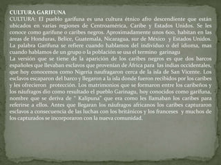 CULTURA GARIFUNA 
CULTURA: El pueblo garífuna es una cultura étnico afro descendiente que están 
ubicados en varias regiones de Centroamérica, Caribe y Estados Unidos. Se les 
conoce como garifune o caribes negros. Aproximadamente unos 600, habitan en las 
áreas de Honduras, Belice, Guatemala, Nicaragua, sur de México y Estados Unidos. 
La palabra Garífuna se refiere cuando hablamos del individuo o del idioma, mas 
cuando hablamos de un grupo o la población se usa el termino garinagu 
La versión que se tiene de la aparición de los caribes negros es que dos barcos 
españoles que llevaban esclavos que provenían de África para las indias occidentales, 
que hoy conocemos como Nigeria naufragaron cerca de la isla de San Vicente. Los 
esclavos escaparon del barco y llegaron a la isla donde fueron recibidos por los caribes 
y les ofrecieron protección. Los matrimonios que se formaron entre los caribeños y 
los náufragos dio como resultado el pueblo Garinagu, hoy conocidos como garífuna, 
nombre que se deriva de “ Kalipuna” que era como les llamaban los caribes para 
referirse a ellos. Antes que llegaran los náufragos africanos los caribes capturaron 
esclavos a consecuencia de las luchas con los británicos y los franceses y muchos de 
los capturados se incorporaron con la nueva comunidad. 
 
