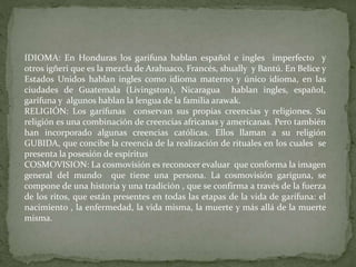 IDIOMA: En Honduras los garifuna hablan español e ingles imperfecto y 
otros igñeri que es la mezcla de Arahuaco, Francés, shually y Bantú. En Belice y 
Estados Unidos hablan ingles como idioma materno y único idioma, en las 
ciudades de Guatemala (Livingston), Nicaragua hablan ingles, español, 
garífuna y algunos hablan la lengua de la familia arawak. 
RELIGIÓN: Los garífunas conservan sus propias creencias y religiones. Su 
religión es una combinación de creencias africanas y americanas. Pero también 
han incorporado algunas creencias católicas. Ellos llaman a su religión 
GUBIDA, que concibe la creencia de la realización de rituales en los cuales se 
presenta la posesión de espíritus 
COSMOVISION: La cosmovisión es reconocer evaluar que conforma la imagen 
general del mundo que tiene una persona. La cosmovisión gariguna, se 
compone de una historia y una tradición , que se confirma a través de la fuerza 
de los ritos, que están presentes en todas las etapas de la vida de garífuna: el 
nacimiento , la enfermedad, la vida misma, la muerte y más allá de la muerte 
misma. 
