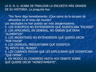 LA O. N. U. ACABA DE FINALIZAR LA ENCUESTA MÁS GRANDE  DE SU HISTORIA. La pregunta fue: “ Por favor diga honestamente: ¿Que opina de la escasez de alimentos en el resto del mundo? Los resultados no han podido ser más desalentadores. LOS EUROPEOS NO ENTENDIERON QUÉ SIGNIFICABA "ESCASEZ". 2. LOS AFRICANOS, EN GENERAL, NO SABÍAN QUÉ ERAN  "ALIMENTOS". 3. LOS ARGENTINOS NO ENTENDIERON QUÉ QUERÍA DECIR  "POR FAVOR"  4. LOS GRINGOS, PREGUNTABAN QUÉ SIGNIFICA  "EL RESTO DEL MUNDO". 5. LOS CUBANOS PEDIAN QUE LES EXPLICARAN QUÉ SIGNIFICABA  "QUÉ OPINA". 6. EN MEXICO EL CONGRESO HASTA HOY DEBATE SOBRE  QUÉ QUIERE DECIR "HONESTAMENTE". 