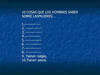 10 COSAS QUE LOS HOMBRES SABEN  SOBRE LASMUJERES... 1.-------------  2. ------------- 3. -------------  4.------------- 5. ------------- 6. ------------- 7.-------------  8. ------------- 9. Tienen nalgas. 10.Tienen senos. 