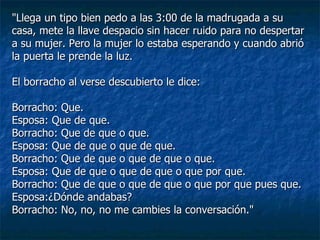 "Llega un tipo bien pedo a las 3:00 de la madrugada a su casa, mete la llave despacio sin hacer ruido para no despertar a su mujer. Pero la mujer lo estaba esperando y cuando abrió la puerta le prende la luz. El borracho al verse descubierto le dice: Borracho: Que. Esposa: Que de que. Borracho: Que de que o que. Esposa: Que de que o que de que. Borracho: Que de que o que de que o que. Esposa: Que de que o que de que o que por que.  Borracho: Que de que o que de que o que por que pues que. Esposa:¿Dónde andabas? Borracho: No, no, no me cambies la conversación." 