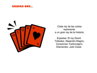 Cada rey de las cartas representa  a un gran rey de la historia: Espadas: El rey David.  Tréboles: Alejandro Magno. Corazones: Carlomagno. Diamantes: Julio Cesar.  