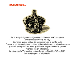 En la antigua Inglaterra la gente no podía tener sexo sin contar  con el consentimiento del Rey  (a menos que se tratara de un miembro de la familia real). Cuando la gente quería tener un hijo debían solicitar un permiso al monarca, quien les entregaba una placa que debían colgar fuera de su puerta  mientras tenían relaciones.  La placa decía "Fornication Under Consent of the King" (F.U.C.K.).  Ese es el origen de tal palabrita.  