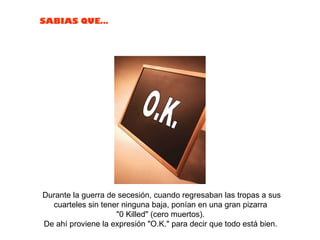 Durante la guerra de secesión, cuando regresaban las tropas a sus cuarteles sin tener ninguna baja, ponían en una gran pizarra  "0 Killed" (cero muertos).  De ahí proviene la expresión "O.K." para decir que todo está bien.  O.K. 