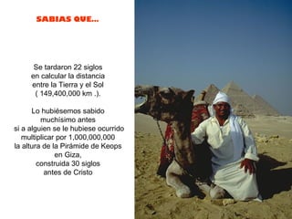 SABIAS QUE…




      Se tardaron 22 siglos
     en calcular la distancia
     entre la Tierra y el Sol
      ( 149,400,000 km .).

      Lo hubiésemos sabido
         muchísimo antes
si a alguien se le hubiese ocurrido
   multiplicar por 1,000,000,000
la altura de la Pirámide de Keops
              en Giza,
        construida 30 siglos
           antes de Cristo
 
