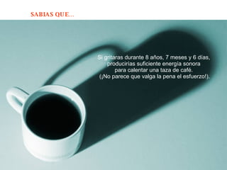 Si gritaras durante 8 años, 7 meses y 6 días,  producirías suficiente energía sonora  para calentar una taza de café.  (¡No parece que valga la pena el esfuerzo!). 