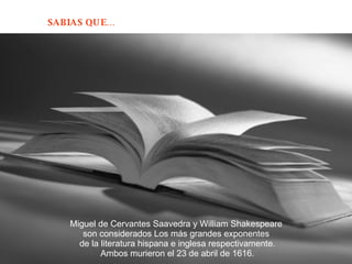 Miguel de Cervantes Saavedra y William Shakespeare  son considerados Los más grandes exponentes  de la literatura hispana e inglesa respectivamente. Ambos murieron el 23 de abril de 1616.  