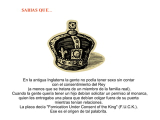 En la antigua Inglaterra la gente no podía tener sexo sin contar  con el consentimiento del Rey  (a menos que se tratara de un miembro de la familia real). Cuando la gente quería tener un hijo debían solicitar un permiso al monarca, quien les entregaba una placa que debían colgar fuera de su puerta  mientras tenían relaciones.  La placa decía "Fornication Under Consent of the King" (F.U.C.K.).  Ese es el origen de tal palabrita.  
