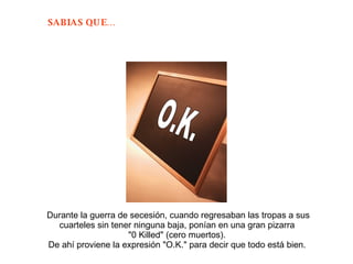 Durante la guerra de secesión, cuando regresaban las tropas a sus cuarteles sin tener ninguna baja, ponían en una gran pizarra  "0 Killed" (cero muertos).  De ahí proviene la expresión "O.K." para decir que todo está bien.  O.K. 
