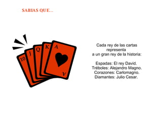 Cada rey de las cartas representa  a un gran rey de la historia: Espadas: El rey David.  Tréboles: Alejandro Magno. Corazones: Carlomagno. Diamantes: Julio Cesar.  