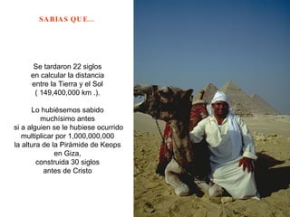 Se tardaron 22 siglos  en calcular la distancia  entre la Tierra y el Sol  ( 149,400,000 km .).  Lo hubiésemos sabido  muchísimo antes  si a alguien se le hubiese ocurrido multiplicar por 1,000,000,000  la altura de la Pirámide de Keops  en Giza,  construida 30 siglos  antes de Cristo  