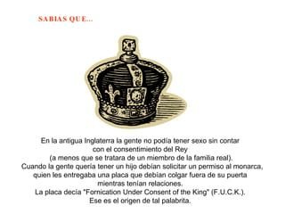 En la antigua Inglaterra la gente no podía tener sexo sin contar  con el consentimiento del Rey  (a menos que se tratara de un miembro de la familia real). Cuando la gente quería tener un hijo debían solicitar un permiso al monarca, quien les entregaba una placa que debían colgar fuera de su puerta  mientras tenían relaciones.  La placa decía "Fornication Under Consent of the King" (F.U.C.K.).  Ese es el origen de tal palabrita.  
