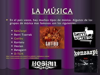 LA MÚSICA
    En el pais vasco, hay muchos tipos de música. Algunos de los
     grupos de música mas famosos son los siguientes:

         KenZazpi
         Berri Txarrak
         Gatibu
         Kortatu
         Hesian
         Betagarri
         D-TOX
http://www.youtube.com/watch?v=z-oHDU3F_Eo&feature=related
http://www.youtube.com/watch?v=2T6NG1GWzuY
http://www.youtube.com/watch?v=
 