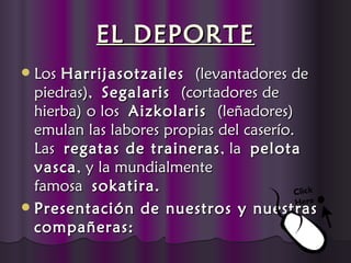 EL DEPORTE
 Los Harrijasotzailes  (levantadores de
  piedras), Segalaris  (cortadores de
  hierba) o los Aizkolaris  (leñadores)
  emulan las labores propias del caserío.
  Las regatas de traineras , la pelota
  vasca , y la mundialmente
  famosa sokatira.
 Presentación de nuestros y nuestras
  compañeras:
 