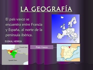 LA GEOGRAFÍA
El país vasco se
encuentra entre Francia
y España, al norte de la
península ibérica.
EUSKAL HERRIA

                   País Vasco
 