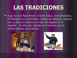 LAS TRADICIONES
   Aquí no hay Papa Noel, ni Santa Claus, sino Olentzero.
    El Olentzero es un hombre vestido de aldeano, siempre
    con su pipa en la boca y el saco de regalos en la
    espalda  Se dice que trabaja en el monte, con el
    carbón (ikatza, en euskera).
 