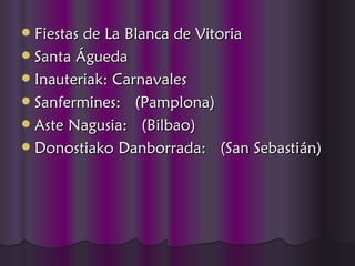  Fiestas de La Blanca de Vitoria
 Santa Águeda
 Inauteriak: Carnavales
 Sanfermines:  (Pamplona)
 Aste Nagusia:  (Bilbao)
 Donostiako Danborrada:  (San Sebastián)
 