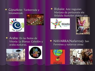    Gipuzkoa: Tanborrada y             Bizkaia: Aste nagusian
    Kilometroak                         Marijaia da pertsonaia eta
                                        Ibilaldia ikastolen aldeko jaia




   Araba: En las fiestas de
    Vitoria: La Blanca: Celedón y      NAVARRA(Nafarroa): San
    araba euskaraz.                     Fermines y nafarroa oinez
 