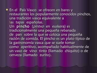    En el País Vasco se ofrecen en bares y
    restaurantes los popularmente conocidos pinchos,
    una tradición vasca equivalente a
    l
    las tapas españolas.
    Un pincho  (pintxo en euskera) es
    tradicionalmente una pequeña rebanada
    de pan sobre la que se coloca una pequeña
    ración de comida. El pincho es un plato típico de
    la gastronomía vasca que se suele tomar
    como aperitivo, acompañado habitualmente de
    un vaso de vino tinto (llamado chiquito) o de
    cerveza (llamado zurito).
 