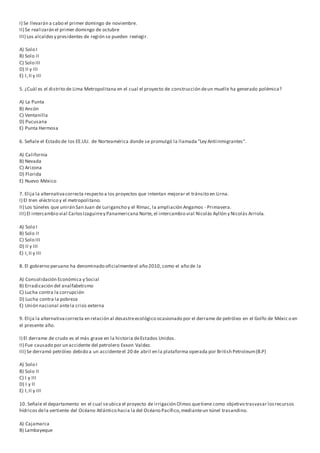 I) Se llevarán a cabo el primer domingo de noviembre.
II) Se realizarán el primer domingo de octubre
III) Los alcaldesy presidentes de región se pueden reelegir.
A) Solo I
B) Solo II
C) Solo III
D) II y III
E) I,II y III
5. ¿Cuál es el distrito de Lima Metropolitana en el cual el proyecto de construcción deun muelle ha generado polémica?
A) La Punta
B) Ancón
C) Ventanilla
D) Pucusana
E) Punta Hermosa
6. Señale el Estado de los EE.UU. de Norteamérica donde se promulgó la llamada "Ley Antiinmigrantes".
A) California
B) Nevada
C) Arizona
D) Florida
E) Nuevo México
7. Elija la alternativacorrecta respecto a los proyectos que intentan mejorar el tránsito en Lirna.
I) El tren eléctrico y el metropolitano.
II) Los túneles que unirán San Juan de Lurigancho y el Rímac, la ampliación Angamos - Primavera.
III) El intercambio vial CarlosIzaguirrey Panamericana Norte, el intercambio vial Nicolás Ayllón y Nicolás Arriola.
A) Solo I
B) Solo II
C) Solo III
D) II y III
E) I,II y III
8. El gobierno peruano ha denominado oficialmenteel año 2010, como el año de la
A) Consolidación Económica y Social
B) Erradicación del analfabetismo
C) Lucha contra la corrupción
D) Lucha contra la pobreza
E) Unión nacional antela crisis externa
9. Elija la alternativacorrecta en relación al desastreecológico ocasionado por el derrame de petróleo en el Golfo de Méxic o en
el presente año.
I) El derrame de crudo es el más grave en la historia deEstados Unidos.
II) Fue causado por un accidente del petrolero Exxon Valdez.
III) Se derramó petróleo debido a un accidenteel 20 de abril en la plataforma operada por British Petroleum(B.P)
A) Solo I
B) Solo II
C) I y III
D) I y ll
E) I,II y III
10. Señale el departamento en el cual seubica el proyecto de irrigación Olmos quetiene como objetivo trasvasar losrecursos
hídricos dela vertiente del Océano Atlántico hacia la del Océano Pacífico,medianteun túnel trasandino.
A) Cajamarca
B) Lambayeque
 