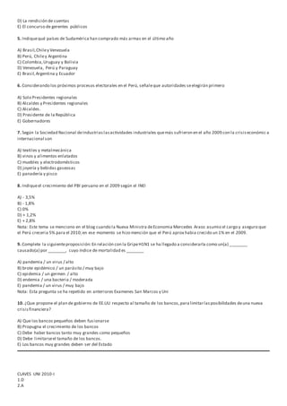 D) La rendición de cuentas
E) El concurso de gerentes públicos
5. Indiquequé países de Sudamérica han comprado más armas en el último año
A) Brasil,Chiley Venezuela
B) Perú, Chiley Argentina
C) Colombia,Uruguay y Bolivia
D) Venezuela, Perú y Paraguay
E) Brasil,Argentina y Ecuador
6. Considerando los próximos procesos electorales en el Perú, señaleque autoridades seelegirán primero
A) Solo Presidentes regionales
B) Alcaldes y Presidentes regionales
C) Alcaldes.
D) Presidente de la República
E) Gobernadores
7. Según la Sociedad Nacional deIndustriaslasactividades industriales quemás sufrieron en el año 2009 con la crisiseconómic a
internacional son
A) textiles y metalmecánica
B) vinos y alimentos enlatados
C) muebles y electrodomésticos
D) joyería y bebidas gaseosas
E) panadería y pisco
8. Indiqueel crecimiento del PBI peruano en el 2009 según el INEI
A) - 3,5%
B) - 1,8%
C) 0%
D) + 1,2%
E) + 2,8%
Nota: Este tema se menciono en el blog cuando la Nueva Ministra deEconomia Mercedes Araoz asumio el cargo y aseguro que
el Perú creceria 5% para el 2010;en ese momento se hizo mención que el Perú aprox habia crecido un 1% en el 2009.
9. Complete la siguienteproposición:En relación con la GripeH1N1 se ha llegado a considerarla como un(a) ________
causado(a) por ________, cuyo índice de mortalidad es ________
A) pandemia / un virus / alto
B) brote epidémico / un parásito / muy bajo
C) epidemia / un germen / alto
D) endemia / una bacteria / moderada
E) pandemia / un virus / muy bajo
Nota: Esta pregunta se ha repetido en anteriores Examenes San Marcos y Uni
10. ¿Que propone el plan de gobierno de EE.UU respecto al tamaño de los bancos,para limitarlasposibilidades deuna nueva
crisisfinanciera?
A) Que los bancos pequeños deben fusionarse
B) Propugna el crecimiento de los bancos
C) Debe haber bancos tanto muy grandes como pequeños
D) Debe limitarseel tamaño de los bancos.
E) Los bancos muy grandes deben ser del Estado
CLAVES UNI 2010-I
1.D
2.A
 