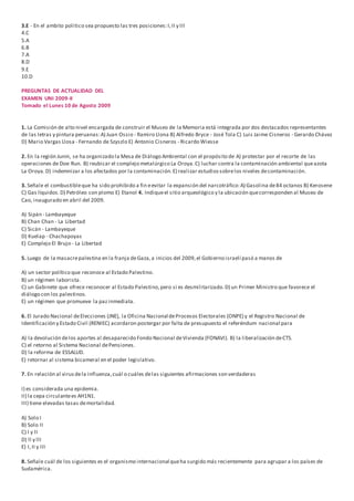 3.E - En el ambito politico sea propuesto las tres posiciones:I,II y III
4.C
5.A
6.B
7.A
8.D
9.E
10.D
PREGUNTAS DE ACTUALIDAD DEL
EXAMEN UNI 2009-II
Tomado el Lunes 10 de Agosto 2009
1. La Comisión de alto nivel encargada de construir el Museo de la Memoria está integrada por dos destacados representantes
de las letras y pintura peruanas:A) Juan Ossio - Ramiro Llona B) Alfredo Bryce - José Tola C) Luis Jaime Cisneros - Gerardo Chávez
D) Mario Vargas Llosa - Fernando de Szyszlo E) Antonio Cisneros - Ricardo Wiesse
2. En la región Junín, se ha organizado la Mesa de Diálogo Ambiental con el propósito de A) protestar por el recorte de las
operaciones de Doe Run. B) reubicar el complejo metalúrgico La Oroya.C) luchar contra la contaminación ambiental queazota
La Oroya.D) indemnizar a los afectados por la contaminación.E) realizar estudiossobrelos niveles decontaminación.
3. Señale el combustibleque ha sido prohibido a fin eevitar la expansión del narcotráfico:A) Gasolina de84 octanos B) Kerosene
C) Gas líquidos.D) Petróleo con plomo E) Etanol 4. Indiqueel sitio arqueológico y la ubicación quecorresponden al Museo de
Cao, inaugurado en abril del 2009.
A) Sipán - Lambayeque
B) Chan Chan - La Libertad
C) Sicán - Lambayeque
D) Kuelap - Chachapoyas
E) Complejo El Brujo - La Libertad
5. Luego de la masacrepalestina en la franja deGaza,a inicios del 2009,el Gobierno israelí pasó a manos de
A) un sector político que reconoce al Estado Palestino.
B) un régimen laborista.
C) un Gabinete que ofrece reconocer al Estado Palestino,pero si es desmilitarizado.D) un Primer Ministro que favorece el
diálogo con los palestinos.
E) un régimen que promueve la pazinmediata.
6. El Jurado Nacional deElecciones (JNE), la Oficina Nacional deProcesos Electorales (ONPE) y el Registro Nacional de
Identificación y Estado Civil (RENIEC) acordaron postergar por falta de presupuesto el referéndum nacional para
A) la devolución delos aportes al desaparecido Fondo Nacional deVivienda (FONAVI). B) la liberalización deCTS.
C) el retorno al Sistema Nacional dePensiones.
D) la reforma de ESSALUD.
E) retornar al sistema bicameral en el poder legislativo.
7. En relación al virusdela influenza,cuál o cuáles delas siguientes afirmaciones son verdaderas
I) es considerada una epidemia.
II) la cepa circulantees AH1N1.
III) tiene elevadas tasas demortalidad.
A) Solo I
B) Solo II
C) l y lI
D) ll y llI
E) I,II y III
8. Señale cuál de los siguientes es el organismo internacional queha surgido más recientemente para agrupar a los países de
Sudamérica.
 