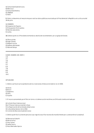 A) Comunidad Sudamericana.
B) Mercosur.
C) Comunidad Andina.
D) UNASUR.
E) ALCA.
9. Cómo se denomina el mecanismo para realizar obraspúblicasanunciado por el Presidentede la República en su discurso del
28 de julio.
A) SINAMOS.
B) Cooperación Popular.
C) Presupuesto Participativo.
D) Núcleos ejecutores.
E) Juntos.
10. Señale quién es el Presidente de Honduras destituido recientemente por un golpe de Estado.
A) Álvaro Uribe
B) Hugo Chávez
C) Miguel Insulza
D) Roberto Micheletti
E) Manuel Zelaya
CLAVES EXAMEN UNI 2009-II
1.D
2.C
3.B
4.E
5.C
6.A
7.B
8.D
9.D
10.E
ACTUALIDAD
1. Señale cuál fue el principal destino de las inversiones chilenasen el exterior en el 2008.
A) EE.UU.
B) Brasil
C) Argentina
D) Perú
E) España
2. El recurso presentado por el Perú en torno a la demarcación marítima con Chileestá siendo analizado por
A) la Corte Penal Internacional
B) el Tribunal Internacional dela Haya
C) la Organización delos Estados Americanos
D) la Asamblea General de la ONU
E) la Unión de Naciones Sudamericanas
3. Señale quién fue la cantante peruana cuyo registro vocal fue reconocido mundialmente por su extraordinariaamplitud.
A) MonserratCaballé
B) María Callas
C) Yma Sumac
D) Helba Huara
E) Rosa Mercedes Ayarza
 