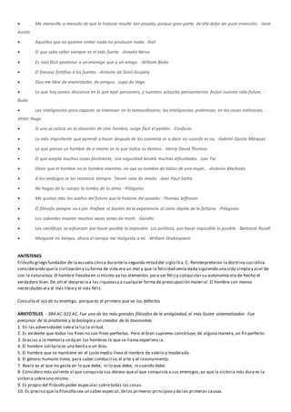  Me maravillo a menudo de que la historia resulte tan pesada, porque gran parte, de ella debe ser pura invención. -Jane
Austin
 Aquellos que no quieren imitar nada no producen nada. -Dalí
 El que sabe callar siempre es el más fuerte. -Amado Nervo
 Es más fácil perdonar a un enemigo que a un amigo. -William Blake
 El fracaso fortifica a los fuertes. -Antoine de Saint-Exupéry
 Dios me libre de enemistades de amigos. -Lope de Vega
 Lo que hoy somos descansa en lo que ayer pensamos, y nuestros actuales pensamientos forjan nuestra vida futura. -
Buda
 Las inteligencias poco capaces se interesan en lo extraordinario; las inteligencias poderosas, en las cosas ordinarias. -
Víctor Hugo
 Si uno se coloca en la situación de otro hombre, surge fácil el perdón. -Confucio
 Lo más importante que aprendí a hacer después de los cuarenta es a decir no cuando es no. -Gabriel García Márquez
 Lo que piensa un hombre de sí mismo es lo que indica su destino. -Henry David Thoreau
 El que acepta muchas cosas fácilmente, con seguridad tendrá muchas dificultades. -Lao Tse
 Dicen que el hombre no es hombre mientras no oye su nombre de labios de una mujer.. -Antonio Machado
 A los verdugos se los reconoce siempre. Tienen cara de miedo. -Jean Paul-Sartre
 No hagas de tu cuerpo la tumba de tu alma. -Pitágoras
 Me gustan más los sueños del futuro que la historia del pasado. -Thomas Jefferson
 El filósofo siempre va a pie. Prefiere el bastón de la experiencia al carro rápido de la fortuna. -Pitágoras
 Los cobardes mueren muchas veces antes de morir. -Gandhi
 Los científicos se esfuerzan por hacer posible lo imposible. Los políticos, por hacer imposible lo posible. -Bertrand Rusell
 Malgasté mi tiempo, ahora el tiempo me malgasta a mí. -William Shakespeare
ANTÍSTENES
Filósofo griego fundador de la escuela cínica durantela segunda mitad del siglo IVa.C. Reinterpretaron la doctrina socrática
considerando quela civilización y su forma de vida era un mal y que la felicidad venía dada siguiendo una vida simpley acor de
con la naturaleza.El hombre llevaba en sí mismo ya los elementos para ser felizy conquistar su autonomía era de hecho el
verdadero bien. De ahí el desprecio a las riquezasy a cualquier forma de preocupación material.El hombre con menos
necesidades era el más librey el más feliz.
Consulta el ojo de tu enemigo, porque es el primero que ve tus defectos
ARISTÓTELES - 384 AC-322 AC. Fue uno de los más grandes filósofos de la antigüedad, el más ilustre sistematizador. Fue
precursor de la anatomía y la biología y un creador de la taxonomía.
1. En las adversidades salea la luzla virtud.
2. Es evidente que todos los fines no son fines perfectos. Pero el bien supremo constituye, de alguna manera,un fin perfecto .
3. Gracias a la memoria seda en los hombres lo que se llama experiencia.
4. El hombre solitario es una bestia o un dios.
5. El hombre que se mantiene en el justo medio lleva el nombre de sobrio y moderado.
6. El género humano tiene, para saber conducirse,el arte y el razonamiento.
7. Avaro es el que no gasta en lo que debe, ni lo que debe, ni cuando debe.
8. Considero más valiente al que conquista sus deseos queal que conquista a sus enemigos,ya que la victoria más dura es la
victoria sobreuno mismo.
9. Es propio del filósofo poder especular sobretodas las cosas.
10. Es preciso que la filosofíasea un saber especial,delos primeros principiosy de las primeras causas.
 