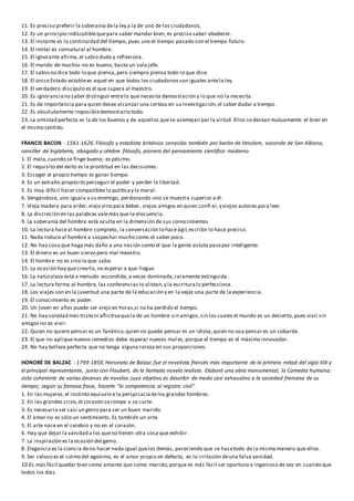 11. Es preciso preferir la soberanía dela ley a la de uno de los ciudadanos.
12. Es un principio indiscutiblequepara saber mandar bien, es preciso saber obedecer.
13. El instante es la continuidad del tiempo, pues une el tiempo pasado con el tiempo futuro.
14. El imitar es connatural al hombre.
15. El ignorante afirma,el sabio duda y reflexiona.
16. El mando de muchos no es bueno; basta un solo jefe.
17. El sabio no dice todo lo que piensa,pero siempre piensa todo lo que dice.
18. El único Estado establees aquel en que todos los ciudadanos son iguales antela ley.
19. El verdadero discípulo es el que supera al maestro.
20. Es ignoranciano saber distinguir entrelo que necesita demostración y lo que no la necesita.
21. Es de importancia para quien desee alcanzar una certeza en su investigación,el saber dudar a tiempo.
22. Es absolutamente imposibledemostrarlo todo.
23. La amistad perfecta es la de los buenos y de aquellos quese asemejan por la virtud. Ellos sedesean mutuamente el bien en
el mismo sentido.
FRANCIS BACON - 1561-1626.Filósofo y estadista británico conocido también por barón de Verulam, vizconde de San Albano,
canciller de Inglaterra, abogado y célebre filósofo, pionero del pensamiento científico moderno
1. El malo,cuando se finge bueno; es pésimo.
2. El requisito del éxito es la prontitud en las decisiones.
3. Escoger el propio tiempo es ganar tiempo.
4. Es un extraño propósito perseguir el poder y perder la libertad.
5. Es muy difícil hacer compatibles la políticay la moral.
6. Vengándose, uno iguala a su enemigo, perdonando uno se muestra superior a él.
7. Vieja madera para arder,viejo vino para beber, viejos amigos en quien confi ar,y viejos autores para leer.
8. La discreción en las palabras valemás que la elocuencia.
9. La soberanía del hombre está oculta en la dimensión de sus conocimientos
10. La lectura haceal hombre completo, la conversación lo haceágil,escribir lo hace preciso.
11. Nada induce al hombre a sospechar mucho como el saber poco.
12. No hay cosa que haga más daño a una nación como el que la gente astuta pasepor inteligente.
13. El dinero es un buen siervo pero mal maestro.
14. El hombre no es sino lo que sabe.
15. La ocasión hay quecrearla,no esperar a que llegue.
16. La naturaleza está a menudo escondida,a veces dominada,raramente extinguida.
17. La lectura forma al hombre, las conferencias lo alistan,y la escrituralo perfecciona.
18. Los viajes son en la juventud una parte de la educación y en la vejez una parte de la experiencia.
19. El conocimiento es poder.
20. Un joven en años puede ser viejo en horas,si no ha perdido el tiempo.
21. No hay soledad más tristeni aflictivaquela de un hombre sin amigos,sin los cuales el mundo es un desierto, pues vivir sin
amigos no es vivir.
22. Quien no quiere pensar es un fanático,quien no puede pensar es un idiota,quien no osa pensar es un cobarde.
23. El que no apliquenuevos remedios debe esperar nuevos mal es,porque el tiempo es el máximo innovador.
24. No hay belleza perfecta que no tenga alguna rareza en sus proporciones.
HONORÉ DE BALZAC - 1799-1850.Honorato de Balzac fue el novelista francés más importante de la primera mitad del siglo XIX y
el principal representante, junto con Flaubert, de la llamada novela realista. Elaboró una obra monumental, la Comedia humana;
ciclo coherente de varias decenas de novelas cuyo objetivo es describir de modo casi exhaustivo a la sociedad francesa de su
tiempo; según su famosa frase, hacerle "la competencia al registro civil".
1. En las mujeres,el instinto equivalea la perspicaciadelos grandes hombres.
2. En las grandes crisis,el corazón serompe o se curte.
3. Es necesario ser casi un genio para ser un buen marido.
4. El amor no es sólo un sentimiento. Es también un arte.
5. El arte nace en el cerebro y no en el corazón.
6. Hay que dejar la vanidad a los queno tienen otra cosa que exhibir.
7. La inspiración es la ocasión del genio.
8. Elegancia es la ciencia deno hacer nada igual quelos demás, pareciendo que se hacetodo de la misma manera que ellos.
9. Ser celoso es el colmo del egoísmo, es el amor propio en defecto, es la irritación deuna falsa vanidad.
10.Es más fácil quedar bien como amante que como marido;porque es más fácil ser oportuno e ingenioso de vez en cuando que
todos los días.
 