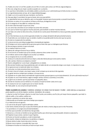 11. Puede uno amar sin ser feliz; puede uno ser felizsin amar;pero amar y ser felizes algo prodigioso.
12. No sees amigo de una mujer cuando se puede ser su amante.
13. Lo que hace indisolublea las amistades y dobla su encanto, es un sentimiento que le falta al amor,la certeza.
14. La ingratitud proviene, tal vez, de la imposibilidad depagar.
15. Ceder a un vicio cuesta más que mantener una familia.
16. Hay que dejar la vanidad a los queno tienen otra cosa que exhibir.
17. La igualdad tal vezsea un derecho, pero no hay poder humano que alcancejamás a convertirlaen hecho.
18. El bruto se cubre, el rico seadorna,el fatuo se disfraza,el elegante se viste.
19. En la venganza el más débil es siempremás feroz.
20. El amor aborrece todo lo que no es amor
21. Los seres más sensibles no son siempre los seres más sensatos.
22. Los que no tienen hijos ignoran muchos placeres,pero también se evitan muchos dolores.
23. Las leyes son como las telas de araña,a través de las cuales pasan libremente las moscas grandes y quedan enredadas las
pequeñas.
24. Un libro hermoso es una victoria ganada en todos los campos de batalla del pensamiento humano.
25. El periódico es una tienda en que se venden al público laspalabrasdel mismo color que las quiere.
26. El amor es la poesía de los sentidos.
27. La burocraciaes una máquina gigantesca manejada por pigmeos.
28. El tiempo es el único capital delas personasqueno tiene más que su inteligencia por fortuna.
29. No existegran talento sin gran voluntad.
30. La mediocridad no se imita.
31. Detrás de cada gran fortuna hay un delito.
32. El anciano es un hombre que ya ha comido y observa cómo comen los demás.
33. Un efecto esencial dela elegancia es ocultar sus medios.
34. La resignación es un suicidio cotidiano.
35. Jamás en la vida encontraréis ternura mejor y más desinteresada que la de vuestra madre.
36. ¿De cuántas infamiassecompone un éxito?
37. Quien sabegobernar a una mujer sabegobernar un estado.
38. No existeel hombre que haya podido descubrir el medio de dar un consejo de amigo a una mujer, ni siquiera a la suya.
39. La ignoranciaes la madrede todos los crímenes.
40. Instruida,la virtud calculatan bien como el vicio.
41. El amor crea en la mujer, una mujer nueva; la de la víspera ya no existeal día siguiente.
42. La gente termina siempre por condenar a los que acusa.
43. El glotón es el sujeto menos estimablede la gastronomía,porque ignora su principio elemental: ¡El arte sublimede masticar!
44. El pudor es una virtud relativa,según se tengan veinte, treinta o cuarenta y cinco años.
45. La gloria es un veneno que hay que tomar en pequeñas dosis.
46. Existen en nosotros varias memorias.El cuerpo y el espíritu tienen cada uno la suya.
47. Es necesario ser casi un genio para ser un buen marido.
48. Todo poder es una conspiración permanente.
PEDRO CALDERÓN DE LA BARCA Y BARREDA GONZÁLEZ DE HENAO RUIZ DE BLASCO Y RIAÑO - 1600-1681 fue un importante
poeta español y uno de los mejores escritores dramáticos de su época.
1. ¿Qué es la vida? Un frenesí. ¿Qué es la vida? Una ilusión,una sombra,una ficción;y el mayor bien es pequeño; que toda l a
vida es sueño, y los sueños,sueños son.
2. Vencer y perdonar es vencer dos veces.
3. Afortunado es el hombre que tiene tiempo para esperar.
4. La intención hace el agravio.
5. El caer no ha de quitar la gloria dehaber subido.
6. De males a bienes dicen que se pasa fácilmente; pero de males a males,digo yo que es más frecuente.
7. Es parentesco sin sangreuna amistad verdadera.
8. Dichas quese pierden son desdichas más grandes.
9. Vencerse a sí mismo un hombre es tan grande hazaña,que sólo el que es grande puede atreverse a ejecutarla.
10.Fingimos lo que somos; seamos lo que fingimos.
11.El valor es hijo de la prudencia,no de la temeridad.
12.La muerte siempre es temprana y no perdona a ninguno.
13.Quien daña el saber,homicida es de sí mismo.
14.Quien vivesin pensar,no puede decir que vive.
15.Siempre el traidor es el vencido y el leal es el que vence.
 