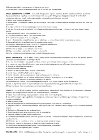 16.Siempre que odio y amor compiten, es el amor el que vence.
17.¡Oh que aprisapiensa un vehemente deseo que no hay más que lo que piensa!
MIGUEL DE CERVANTES SAAVEDRA - 1547-1616.Príncipe de los ingenios españoles. Escritor español considerado la máxima
figura de la literatura española, universalmente conocido por su obra “El Ingenioso hidalgo Don Quijote de la Mancha"
considerada la primera novela moderna y una de las mejores obras de la literatura universal.
1. Al bien hacer jamás lefalta premio.
2. Encomiéndate a Dios de todo corazón, que muchas veces suelellover sus misericordiasen el tiempo que están más secas las
esperanzas.
3. Es mejor ser loado de los pocos sabiosqueburlado de los muchos necios.
4. Esta que llaman fortuna,es una mujer borracha y antojadiza,y sobretodo, ciega, y así no ve lo que hace, ni sabea quien
derriba.
5. Amistades que son ciertas nadielas puede turbar.
6. Cada uno es como Dios le hizo,y aún peor muchas veces.
7. De las miserias sueleser alivio una compañía.
8. Amor y deseo son dos cosas diferentes; que no todo lo que se ama se desea, ni todo lo que se desea seama.
9. El amor y la afición con facilidad ciegan los ojos del entendimiento.
10. El hombre bien preparado para la lucha ya ha conseguido medio triunfo.
11. El hacer una cosa por otra es lo mismo que mentir.
12. El hacer el padrepor su hijo es hacer por sí mismo.
13. El que lee mucho y anda mucho, ve mucho y sabemucho.
14. En las cortesías antes seha de pecar por carta de más que de menos.
MARCO TULIO CICERÓN - 106 AC-43 AC. Escritor, orador filósofo y político romano considerado uno de los más grandes retóricos
y estilistas de la prosa en latín de la Antigua Roma.
1. Hay que atender no sólo a lo que cada cual dice, sino a lo que siente y al motivo porque lo siente.
2. En cuanto a la adversidad,difícilmentela soportarías si no tuvieras un amigo que sufriesepor ti más que tu mismo.
3. El recuerdo del mal pasado es alegre.
4. El que sufre tiene memoria.
5. El rostro es el espejo del alma,y los ojos,sus delatores.
6. Cuanto mayor es la dificultad,mayor es la gloria.
7. Cuanto más altos estamos, más debemos bajarnos hacia nuestros inferiores.
8. Hay que comer y beber con tal moderación que nuestras fuerzas serestauren y no se recarguen.
9. Humano es errar; pero sólo los estúpidos perseveran en el error.
10. Estos son malos tiempos.Los hijos han dejado de obedecer a sus padres y todo el mundo escribelibros.
11. Este es el primer precepto de la amistad:Pedir a los amigos sólo lo honesto,y sólo lo honesto hacer por ellos.
12. Es preferibleser viejo menos tiempo que serlo antes de la vejez.
CONFUCIO - 551 AC-478 AC. Kung-tse (Confucio, para occidente) fue un filósofo chino, fundador de un sistema ético - más que
religioso - que ha llegado hasta nuestros días, también estadista y académico.
1. Exígete mucho a ti mismo y espera poco de los demás. Así te ahorrarás disgustos.
2. Es posibleconseguir algo luego de tres horas de pelea, pero es seguro que se podrá conseguir con apenas tres palabras
impregnadas de afecto.
3. Gobernar es rectificar.
4. Entristécete no porque los hombres no te conozcan,sino porque tú no conoces a los hombres.
5. El tipo más noblede hombre tiene una mente amplia y sin prejuicios.El hombre inferior es prejuiciado y carecede una mente
amplia.
6. El silencio es el único amigo que jamás traiciona.
7. El mal no está en tener faltas,sino en no tratar de enmendarlas.
8. Estudia el pasado si quieres pronosticarel futuro.
9. Cuando veáis a un hombre sabio,pensad en igualarsus virtudes.Cuando veáis un hombre desprovisto de virtud, examinaros
vosotros mismos.
10. El hombre que ha cometido un error y no lo corrigecomete otro error mayor.
11. El hombre superior es persistente en el camino cierto y no sólo persistente.
12. ¿Uno que no sepa gobernarsea sí mismo, cómo sabrá gobernar a los demás?.
13. Cuando llegue la prosperidad,no la uses toda.
RENÉ DESCARTES - (1596-1650) filósofo y matemático francés, hizo importantes aportes en la geometría y realizó trabajos en el
 