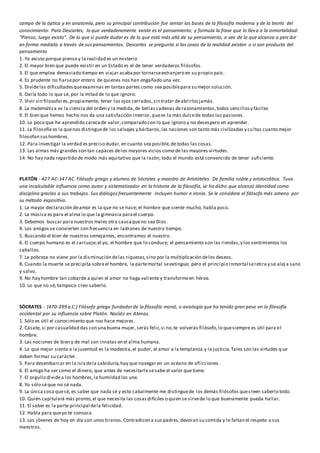 campo de la óptica y en anatomía, pero su principal contribución fue sentar las bases de la filosofía moderna y de la teoría del
conocimiento. Para Descartes, lo que verdaderamente existe es el pensamiento; y formula la frase que lo lleva a la inmortalidad:
“Pienso, luego existo”. De lo que sí puede dudar es de lo que está más allá de su pensamiento, o sea de lo que alcanza a percibir
en forma mediata a través de sus pensamientos. Descartes se pregunta si las cosas de la realidad existen o si son producto del
pensamiento
1. Yo existo porque pienso y la realidad es un misterio
2. El mayor bien que puede existir en un Estado es el de tener verdaderos filósofos.
3. El que emplea demasiado tiempo en viajar acabapor tornarseextranjero en su propio país.
4. Es prudente no fiarsepor entero de quienes nos han engañado una vez.
5. Dividelas dificultadesqueexaminas en tantas partes como sea posiblepara su mejor solución.
6. Daría todo lo que sé, por la mitad de lo que ignoro.
7. Vivir sin filosofares,propiamente, tener los ojos cerrados,sin tratar deabrirlosjamás.
8. La matemática es la ciencia del orden y la medida,de bellas cadenas derazonamientos,todos sencillosy fáciles
9. El bien que hemos hecho nos da una satisfacción interior,quees la más dulcede todas las pasiones.
10. Lo poco que he aprendido carecede valor,comparado con lo que ignoro y no desespero en aprender.
11. La filosofía es la quenos distinguede los salvajes y bárbaros,las naciones son tanto más civilizadas y cultas cuanto mejor
filosofan sushombres.
12. Para investigar la verdad es preciso dudar,en cuanto sea posible,de todas las cosas.
13. Las almas más grandes son tan capaces delos mayores vicios como de las mayores virtudes.
14. No hay nada repartido de modo más equitativo que la razón; todo el mundo está convencido de tener suficiente.
PLATÓN - 427 AC-347 AC. Filósofo griego y alumno de Sócrates y maestro de Aristóteles. De familia noble y aristocrática. Tuvo
una incalculable influencia como autor y sistematizador en la historia de la filosofía, se ha dicho que alcanzó identidad como
disciplina gracias a sus trabajos. Sus diálogosfrecuentemente incluyen humor e ironía. Se le considera el filósofo más ameno por
su método expositivo.
1. La mayor declaración deamor es la que no se hace; el hombre que siente mucho, habla poco.
2. La música es para el alma lo que la gimnasia parael cuerpo.
3. Debemos buscar para nuestros males otra causaqueno sea Dios.
4. Los amigos se convierten con frecuencia en ladrones de nuestro tiempo.
5. Buscando el bien de nuestros semejantes, encontramos el nuestro.
6. El cuerpo humano es el carruaje;el yo, el hombre que lo conduce; el pensamiento son las riendas,y los sentimientos los
caballos.
7. La pobreza no viene por la disminución delas riquezas,sino por la multiplicación delos deseos.
8. Cuando la muerte se precipita sobreel hombre, la partemortal seextingue; pero el principio inmortal seretira y se alej a sano
y salvo.
9. No hay hombre tan cobarde a quien el amor no haga valiente y transformeen héroe.
10. Lo que no sé, tampoco creo saberlo.
SÓCRATES - (470-399 a.C.) Filósofo griego fundadorde la filosofía moral, o axiología que ha tenido gran peso en la filosofía
occidental por su influencia sobre Platón. Nacido en Atenas.
1. Sólo es útil el conocimiento que nos hace mejores.
2. Cásate, si por casualidad das con una buena mujer, serás feliz,si no,te volverás filósofo,lo quesiempre es útil para el
hombre.
3. Las nociones de bien y de mal son innatas en el alma humana.
4. Lo que mejor sienta a la juventud es la modestia,el pudor, el amor a la templanza y la justicia.Tales son las virtudes que
deben formar su carácter.
5. Para desembarcar en la isladela sabiduría,hay que navegar en un océano de aflicciones.
6. El amigo ha ser como el dinero, que antes de necesitarlesesabe el valor que tiene.
7. El orgullo dividea los hombres,la humildad los une.
8. Yo sólo séque no sé nada.
9. La única cosa quesé, es saber que nada sé y esto cabalmente me distinguede los demás filósofos quecreen saberlo todo.
10. Quién capitulará más pronto,el que necesita las cosasdifíciles o quien se sirvede lo que buenamente pueda hallar.
11. El saber es la parte principal dela felicidad.
12. Habla para queyo te conozca
13. Los jóvenes de hoy en día son unos tiranos.Contradicen a sus padres,devoran su comida y le faltan el respeto a sus
maestros.
 