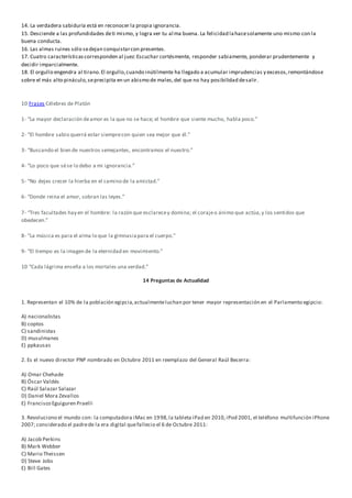 14. La verdadera sabiduría está en reconocer la propia ignorancia.
15. Desciende a las profundidades deti mismo, y logra ver tu al ma buena. La felicidad lahacesolamente uno mismo con la
buena conducta.
16. Las almas ruines sólo sedejan conquistarcon presentes.
17. Cuatro característicascorresponden al juez:Escuchar cortésmente, responder sabiamente, ponderar prudentemente y
decidir imparcialmente.
18. El orgullo engendra al tirano.El orgullo,cuando inútilmente ha llegado a acumular imprudencias y excesos,remontándose
sobre el más alto pináculo,seprecipita en un abismo de males,del que no hay posibilidad desalir.
10 Frases Célebres de Platón
1- “La mayor declaración deamor es la que no se hace; el hombre que siente mucho, habla poco.”
2- “El hombre sabio querrá estar siemprecon quien sea mejor que él.”
3- “Buscando el bien de nuestros semejantes, encontramos el nuestro.”
4- “Lo poco que sése lo debo a mi ignorancia.”
5- “No dejes crecer la hierba en el camino de la amistad.”
6- “Donde reina el amor, sobran las leyes.”
7- “Tres facultades hay en el hombre: la razón que esclarecey domina; el corajeo ánimo que actúa,y los sentidos que
obedecen.”
8- “La música es para el alma lo que la gimnasiapara el cuerpo.”
9- “El tiempo es la imagen de la eternidad en movimiento.”
10 “Cada lágrima enseña a los mortales una verdad.”
14 Preguntas de Actualidad
1. Representan el 10% de la población egipcia,actualmenteluchan por tener mayor representación en el Parlamento egipcio:
A) nacionalistas
B) coptos
C) sandinistas
D) musulmanes
E) ppkausas
2. Es el nuevo director PNP nombrado en Octubre 2011 en reemplazo del General Raúl Becerra:
A) Omar Chehade
B) Óscar Valdés
C) Raúl Salazar Salazar
D) Daniel Mora Zevallos
E) Francisco Eguiguren Praelli
3. Revoluciono el mundo con: la computadora iMac en 1998,la tableta iPad en 2010,iPod 2001, el teléfono multifunción iPhone
2007; considerado el padrede la era digital quefallecio el 6 de Octubre 2011:
A) Jacob Perkins
B) Mark Webber
C) Mario Theissen
D) Steve Jobs
E) Bill Gates
 