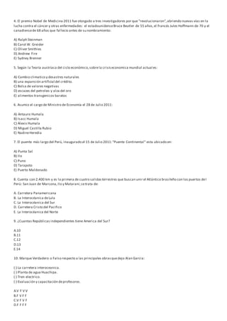 4. El premio Nobel de Medicina 2011 fue otorgado a tres investigadores por que "revolucionaron",abriendo nuevas vías en la
lucha contra el cáncer y otras enfermedades: el estadounidenseBruce Beutler de 55 años,el francés Jules Hoffmann de 70 y el
canadiensede 68 años que fallecio antes de su nombramiento:
A) Ralph Steinman
B) Carol W. Greider
C) Oliver Smithies
D) Andrew Fire
E) Sydney Brenner
5. Según la Teoría austríaca del ciclo económico,sobrela crisiseconomica mundial actual es:
A) Cambio climatico y desastres naturales
B) una expansión artificial del crédito.
C) Bolsa de valores negativas
D) escazes del petroleo y alza del oro
E) alimentos transgenicos baratos
6. Asumio el cargo de Ministro de Economía el 28 de Julio 2011:
A) Antauro Humala
B) Isacc Humala
C) Alexis Humala
D) Miguel Castilla Rubio
E) NadineHeredia
7. El puente más largo del Perú, inaugurado el 15 de Julio 2011:"Puente Continental" esta ubicado en:
A) Punta Sal
B) Ilo
C) Puno
D) Tarapoto
E) Puerto Maldonado
8. Cuenta con 2.400 km y es la primera de cuatro salidasterrestres que buscan unir el Atlántico brasileño con los puertos del
Perú: San Juan de Marcona,Ilo y Matarani;setrata de:
A. Carretera Panamericana
B. La Interocéanica deLula
C. La Interocéanica del Sur
D. Carretera Cristo del Pacifico
E. La Interocéanica del Norte
9. ¿Cuantas Repúblicas independientes tiene America del Sur?
A.10
B.11
C.12
D.13
E.14
10. Marque Verdadero o Falso respecto a las principales obrasquedejo Alan Garcia:
( ) La carretera interoceanica.
( ) Planta de agua Huachipa.
( ) Tren electrico.
( ) Evaluación y capacitación deprofesores.
A.V F V V
B.F V F F
C.V F V F
D.F F F F
 