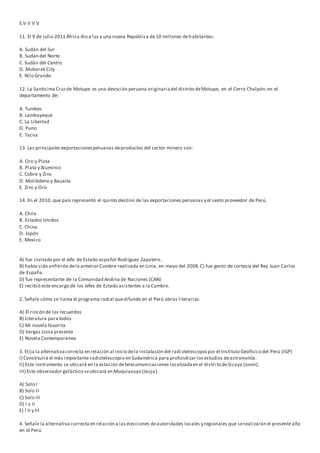 E.V V V V
11. El 9 de julio 2011 África dio a luza una nueva República de10 millones dehabitantes:
A. Sudán del Sur
B. Sudán del Norte
C. Sudán del Centro
D. Mubarak City
E. Nilo Grande.
12. La Santísima Cruzde Motupe es una devoción peruana originariadel distrito deMotupe, en el Cerro Chalpón;en el
departamento de:
A. Tumbes
B. Lambayeque
C. La Libertad
D. Puno
E. Tacna
13. Las principales exportacionesperuanas deproductos del sector minero son:
A. Oro y Plata
B. Plata y Aluminio
C. Cobre y Zinc
D. Molibdeno y Bauxita
E. Zinc y Oro
14. En el 2010, que país representó el quinto destino de las exportaciones peruanas y el sexto proveedor de Perú.
A. Chile
B. Estados Unidos
C. China
D. Japón
E. Mexico
A) fue invitado por el Jefe de Estado español Rodríguez Zapatero.
B) había sido anfitrión dela anterior Cumbre realizada en Lima, en mayo del 2008.C) fue gesto de cortesía del Rey Juan Carlos
de España.
D) fue representante de la Comunidad Andina de Naciones (CAN)
E) recibió este encargo de los Jefes de Estado asistentes a la Cumbre.
2. Señale cómo se llama el programa radial quedifunde en el Perú obras literarias.
A) El rincón de los recuerdos
B) Literatura para todos
C) Mi novela favorita
D) Vargas Llosa presenta
E) Novela Contemporánea
3. Elija la alternativacorrecta en relación al inicio dela instalación del radi otelescopio por el Instituto Geofísico del Perú (IGP)
I) Constituirá el más importante radiotelescopio en Sudamérica para profundizar losestudios deastronomía.
II) Este instrumento se ubicará en la estación detelecomunicaciones localizadaen el distri to deSicaya (Junín).
III) Este observador galáctico seubicará en Muquiyauyo (Jauja).
A) Solo I
B) Solo II
C) Solo III
D) I y II
E) l II y III
4. Señale la alternativa correcta en relación a laselecciones deautoridades locales y regionales que serealizarán el presente año
en el Perú.
 