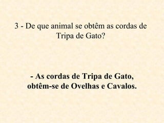 3 - De que animal se obtêm as cordas de Tripa de Gato? - As cordas de Tripa de Gato, obtêm-se de Ovelhas e Cavalos. 