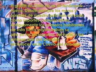    El graffiti en Chile no es un fenómeno
    nuevo. Desde siempre los muros y
    paredes de nuestro país han actuado
    como soportes comunicativos.
    Antiguamente los primeros habitantes
    de esta tierra manifestaban su
    arte en las pictografías del norte o las
    pinturas que son posibles
    reconocer en la Cueva del Milodón
 