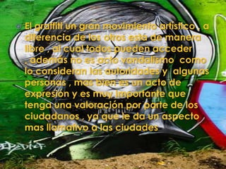    El graffiti un gran movimiento artístico , a
    diferencia de los otros esta de manera
    libre , al cual todos pueden acceder
    , además no es acto vandalismo como
    lo consideran las autoridades y algunas
    personas , mas bien es un acto de
    expresión y es muy importante que
    tenga una valoración por parte de los
    ciudadanos , ya que le da un aspecto
    mas llamativo a las ciudades
 