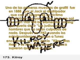 Una de las primeras muestras de grafiti fue
  en 1888 , por el Jack el destripador
  , que con la sangre de su victima
  escribió en una pared “The Jaws are not
  The men That Will be Blamed for nothing”
  que quería decir “Los judíos son los
  hombres que no serán culpados de
  nada. Después en 1943 cuando los
  estadounidenses llegaron a Tunez
encontraron un que decía ”Kilroy Was
  Here”y se hizo muy famoso y nunca
  supieron quien fue el autor.
 