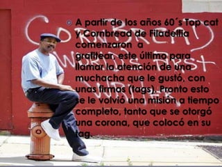    A partir de los años 60´s Top cat
    y Cornbread de Filadelfia
    comenzaron a
    grafitear, este último para
    llamar la atención de una
    muchacha que le gustó, con
    unas firmas (tags). Pronto esto
    se le volvió una misión a tiempo
    completo, tanto que se otorgó
    una corona, que colocó en su
    tag.
 