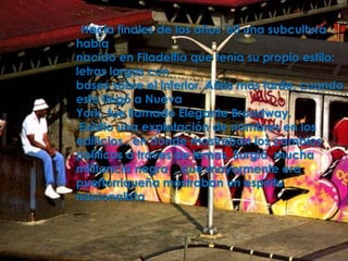 Hacia finales de los años '60 una subcultura
había
nacido en Filadelfia que tenía su propio estilo:
letras largas con
bases sobre el inferior. Años más tarde, cuando
esto llegó a Nueva
York, fue llamado Elegante Broadway.
 Existio una explotación de nombres en los
edificios , en donde mostraban los cambios
políticos a traves de lemas. Surgió mucha
militancia negra , que mayormente era
puertorriqueña mostraban un espíritu
nacionalista
 