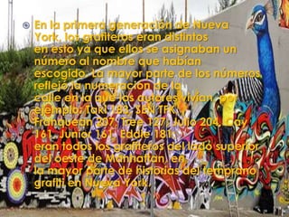    En la primera generación de Nueva
    York, los grafiteros eran distintos
    en esto ya que ellos se asignaban un
    número al nombre que habían
    escogido. La mayor parte de los números
    reflejó la numeración de la
    calle en la que los autores vivían, por
    ejemplo: Taki 183, SEN TFK,
    Franquean 207, Tree 127, Julio 204, Cay
    161, Junior 161, Eddie 181;
    eran todos los grafiteros del lado superior
    del oeste de Manhattan, en
    la mayor parte de historias del temprano
    grafiti en Nueva York.
 