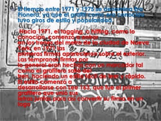    El tiempo entre 1971 y 1975 se denomina Era
    Pionera, ya que el grafiti como era conocido
    tuvo giros de estilo y popularidad.
     Hacia 1971, el tagging, o hitting, como lo
    conocían, comenzó a entrar
    en los trenes del metro de la ciudad de Nueva
    York; en 1971 las
    primeras firmas aparecieron sobre el exterior.
    Las tempranas firmas por
    lo general eran hechas con un marcador tal
    como el grafitero salió del
    tren, haciendo un estilo fácil de leer y rápido.
    El estilo comenzó a
    desarrollarse con Lee 163, que fue el primer
    grafitero que unió sus
    letras juntas para así convertir su firma en un
    logo
 