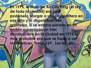    En 1975, el título de All City King (el rey
    de toda la ciudad) era raro
    podérselo otorgar a un solo grafitero en
    ese año y lo disputaban tres
    grafiteros. Si se estaba parado en un
    andén esperando un tren
    dondequiera en la ciudad en 1975 lo
    más probable era que se fuera a ver
    los nombres: Temp 169 , Los fsk, etc…
 