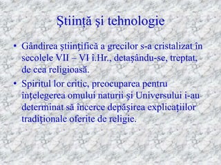 Ştiinţă şi tehnologie
• Gândirea științifică a grecilor s-a cristalizat în
  secolele VII – VI î.Hr., detașându-se, treptat,
  de cea religioasă.
• Spiritul lor critic, preocuparea pentru
  înțelegerea omului naturii și Universului i-au
  determinat să încerce depășirea explicațiilor
  tradiționale oferite de religie.
 